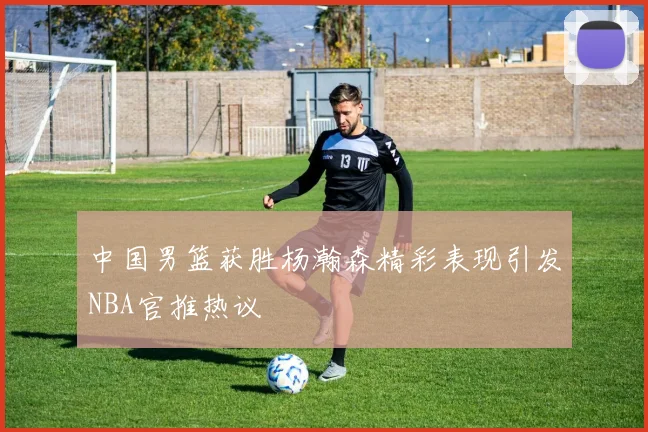 中国男篮获胜杨瀚森精彩表现引发NBA官推热议