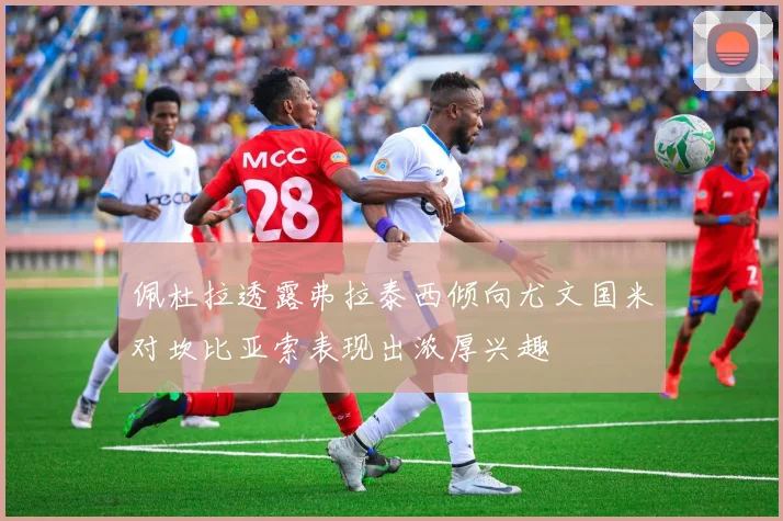 佩杜拉透露弗拉泰西倾向尤文国米对坎比亚索表现出浓厚兴趣