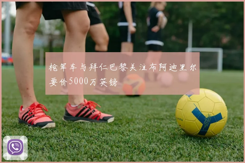 枪军车与拜仁巴黎关注布阿迪里尔要价5000万英镑