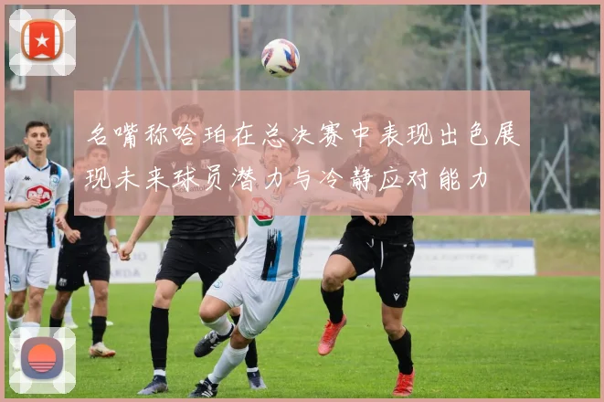 名嘴称哈珀在总决赛中表现出色展现未来球员潜力与冷静应对能力