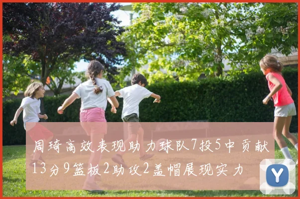 周琦高效表现助力球队7投5中贡献13分9篮板2助攻2盖帽展现实力