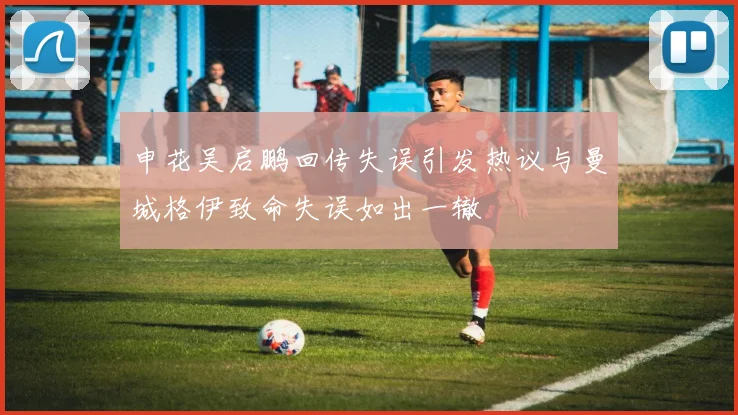 申花吴启鹏回传失误引发热议与曼城格伊致命失误如出一辙
