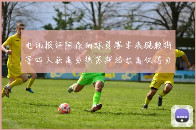 电讯报评阿森纳球员赛季表现赖斯等四人获高分热苏斯诺尔高仅得分