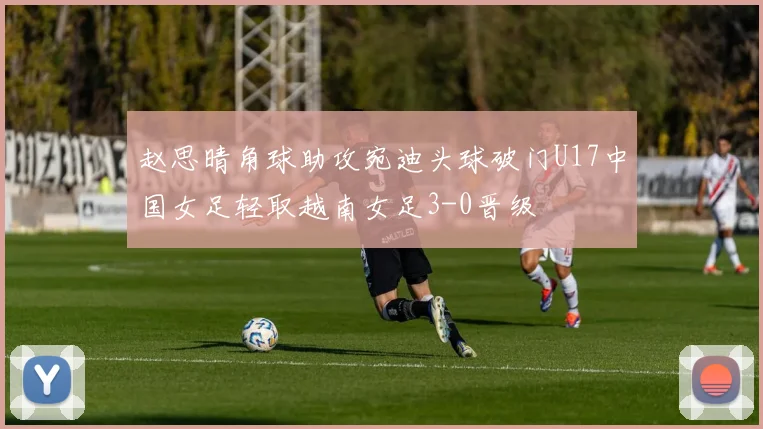 赵思晴角球助攻宛迪头球破门U17中国女足轻取越南女足3-0晋级
