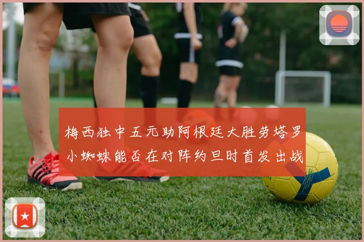 梅西独中五元助阿根廷大胜劳塔罗小蜘蛛能否在对阵约旦时首发出战