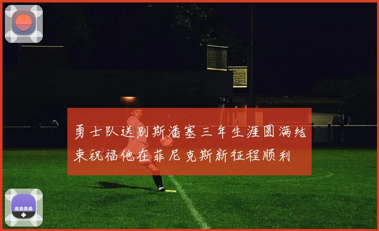 勇士队送别斯潘塞三年生涯圆满结束祝福他在菲尼克斯新征程顺利