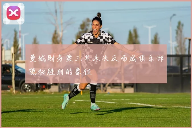 曼城财务案三年未决反而成俱乐部隐秘胜利的象征