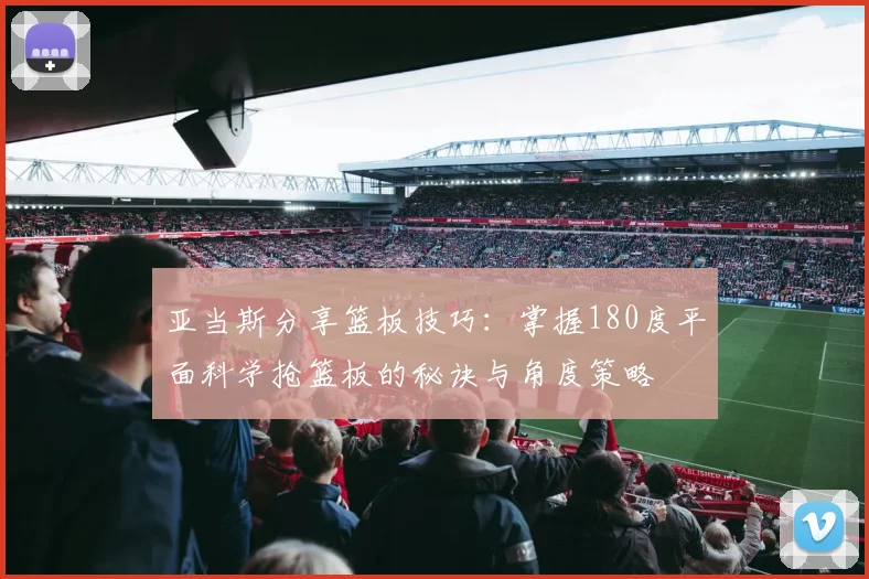 亚当斯分享篮板技巧：掌握180度平面科学抢篮板的秘诀与角度策略