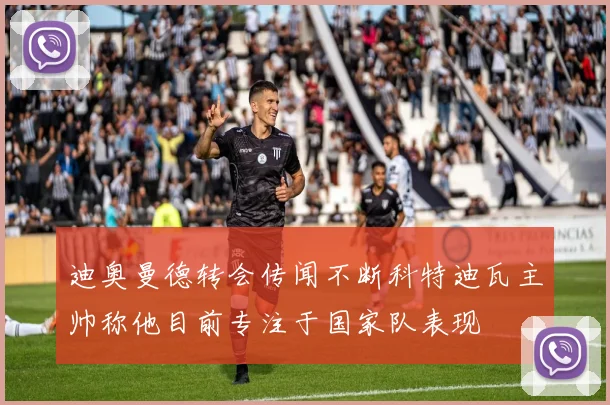 迪奥曼德转会传闻不断科特迪瓦主帅称他目前专注于国家队表现