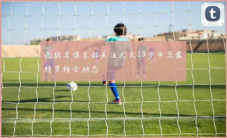 西班牙俱乐部关注尤文19岁中卫蒙特罗转会动态