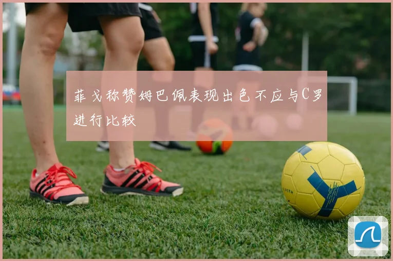 菲戈称赞姆巴佩表现出色不应与C罗进行比较
