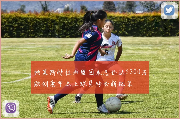 帕莱斯特拉加盟国米总价达5300万欧创意甲本土球员转会新纪录