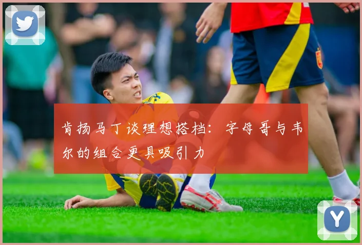 肯扬马丁谈理想搭档：字母哥与韦尔的组合更具吸引力
