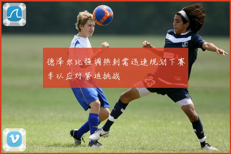 德泽尔比强调热刺需迅速规划下赛季以应对紧迫挑战
