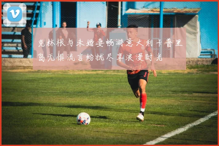 克林根与未婚妻畅游意大利卡普里岛无惧流言纷扰尽享浪漫时光