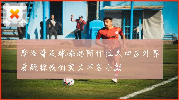 摩洛哥足球崛起阿什拉夫回应外界质疑称我们实力不容小觑