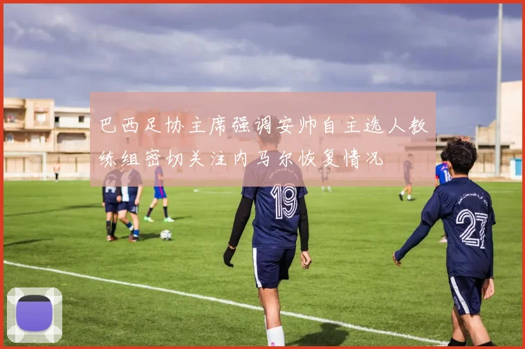 巴西足协主席强调安帅自主选人教练组密切关注内马尔恢复情况