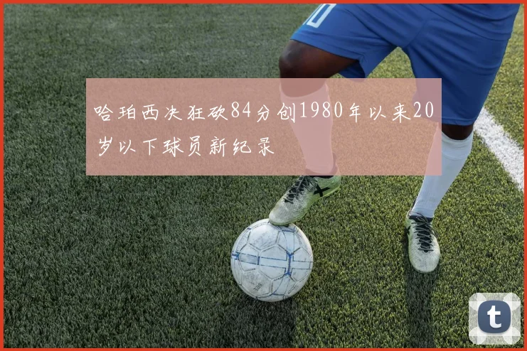 哈珀西决狂砍84分创1980年以来20岁以下球员新纪录