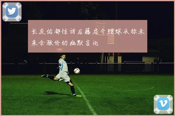 长友佑都惊讶后藤启介赠球衣称未来会涨价的幽默言论