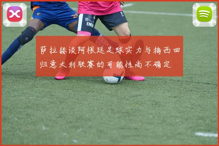 萨拉赫谈阿根廷足球实力与梅西回归意大利联赛的可能性尚不确定