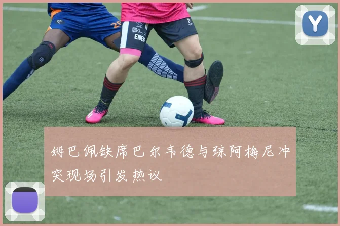 姆巴佩缺席巴尔韦德与琼阿梅尼冲突现场引发热议