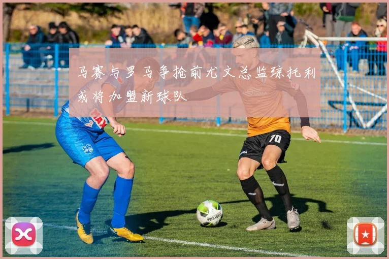 马赛与罗马争抢前尤文总监琼托利或将加盟新球队