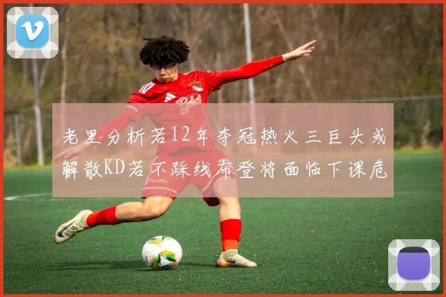 老里分析若12年夺冠热火三巨头或解散KD若不踩线布登将面临下课危机